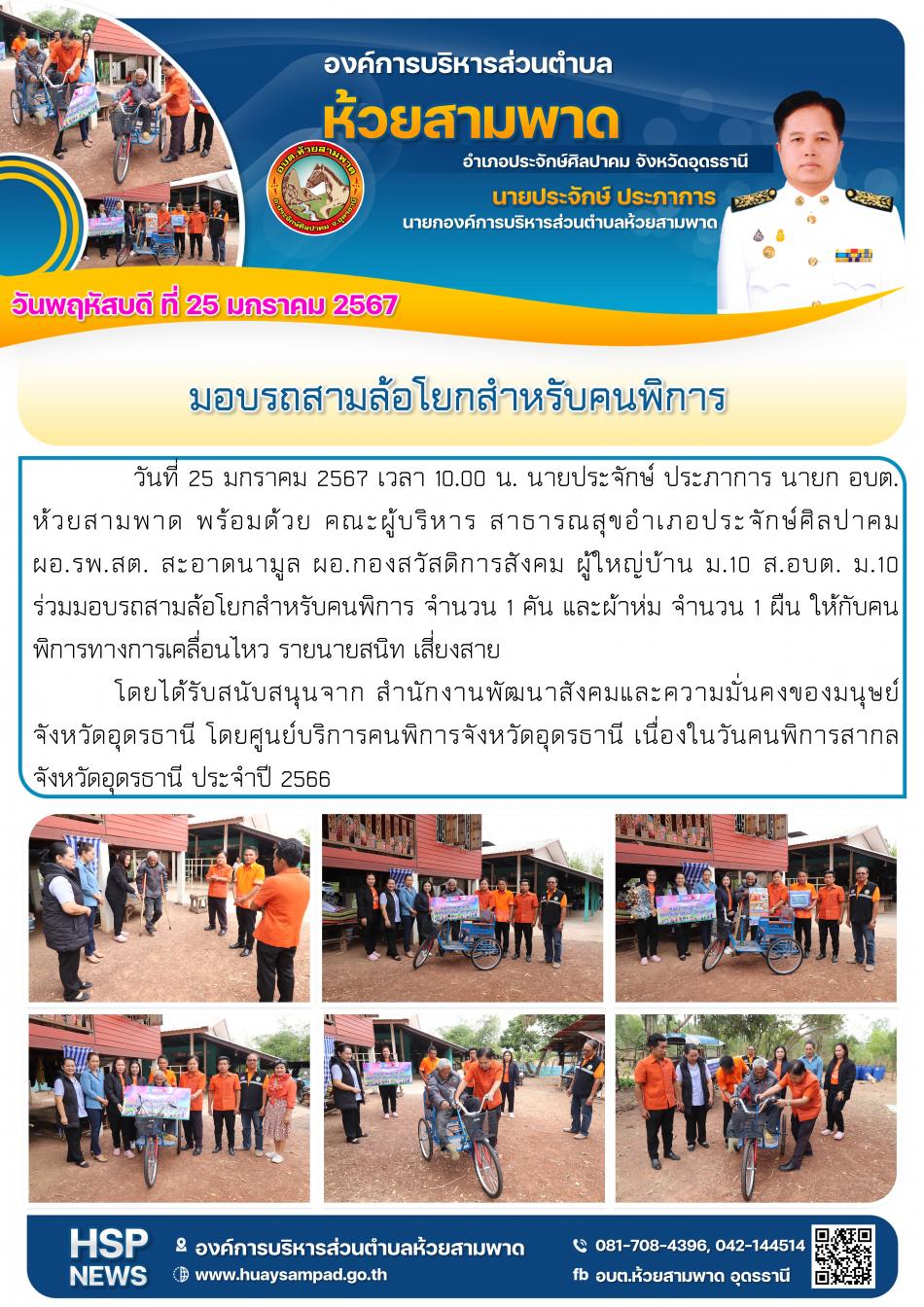  วันที่ 25 มกราคม 2567  เวลา 10.00 น.  นายประจักษ์ ประภาการ นายก อบต.ห้วยสามพาด พร้อมคณะผู้บริหาร สาธารณสุขอำเภอประจักษ์ศิลปาคม ผอ.รพ.สต. สะอาดนามูล ผอ.กองสวัสดิการสังคม ผู้ใหญ่บ้าน ม.10 ส.อบต. ม.10 ร่วมมอบรถสามล้อโยกสำหรับคนพิการ จำนวน 1 คัน และผ้าห่มจำนวน 1 ผืน ให้กับคนพิการทางการเคลื่อนไหว รายนายสนิท เสี่ยงสาย โดยได้รับสนับสนุนจาก สำนักงานพัฒนาสังคมและความมั่นคงของมนุษย์จังหวัดอุดรธานี โดยศูนย์บริการคนพิการจังหวัดอุดรธานี เนื่องในวันคนพิการสากล จังหวัดอุดรธานี ประจำปี 2566