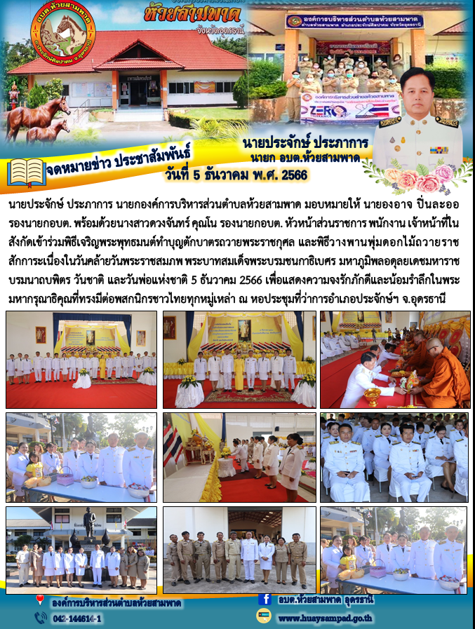วันที่ 5 ธันวาคม 2566 นายประจักษ์ ประภาการ นายกองค์การบริหารส่วนตำบลห้วยสามพาด มอบหมายให้ นายองอาจ ปิ่นละออ รองนายกอบต. พร้อมด้วยนางสาวดวงจันทร์ คุณโน รองนายกอบต. หัวหน้าส่วนราชการ พนักงาน เจ้าหน้าที่ในสังกัดเข้าร่วมพิธีเจริญพระพุทธมนต์ทำบุญตักบาตรถวายพระราชกุศล และพิธีวางพานพุ่มดอกไม้ถวายราชสักการะเนื่องในวันคล้ายวันพระราชสมภพ พระบาทสมเด็จพระบรมชนกาธิเบศร มหาภูมิพลอดุลยเดชมหาราช บรมนาถบพิตร วันชาติ และวันพ่อแห่งชาติ 5 ธันวาคม 2566 เพื่อแสดงความจงรักภักดีและน้อมรำลึกในพระมหากรุณาธิคุณที่ทรงมีต่อพสกนิกรชาวไทยทุกหมู่เหล่า ณ หอประชุมที่ว่าการอำเภอประจักษ์ฯ จ.อุดรธานี