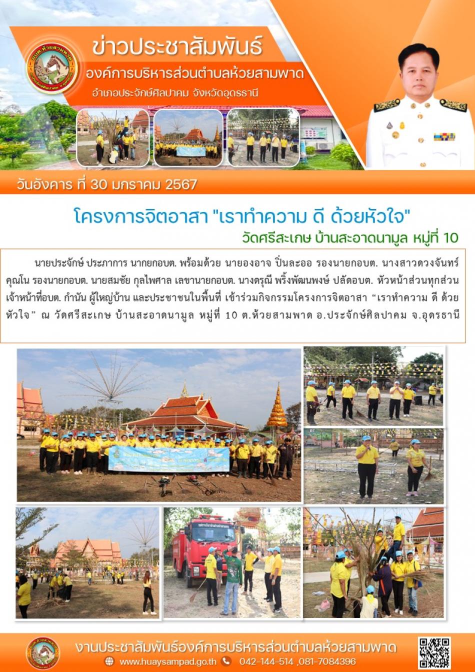 วันอังคาร ที่ 30 มกราคม2567 เวลา 08.30 น. นายประจักษ์ ประภาการ นายกอบต. พร้อมด้วย นายองอาจ ปิ่นละออ รองนายกอบต.นางสาวดวงจันทร์ คุณโน รองนายกอบต. นายสมชัย กุลไพศาล เลขานายกอบต. นางดรุณี พริ้งพัฒนพงษ์ ปลัดอบต. หัวหน้าส่วนทุกส่วน เจ้าหน้าที่อบต. กำนัน ผู้ใหญ่บ้าน และประชาชนในพื้นที่ เข้าร่วมกิจกรรมโครงการจิตอาสา “เราทำความ ดี ด้วยหัวใจ” ณ วัดศรีสะเกษ บ้านสะอาดนามูล หมู่ที่ 10 ต.ห้วยสามพาด อ.ประจักษ์ศิลปาคม จ.อุดรธานี 
