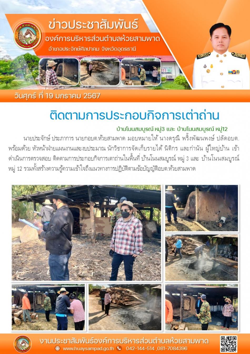 วันที่ 19 ม.ค. 2567 นายประจักษ์ ประภาการ นายกอบต.ห้วยสามพาด มอบหมายให้ นางดรุณี พริ้งพัฒนพงษ์ ปลัดอบต. พร้อมด้วย หัวหน้าฝ่ายแผนงานและงบประมาณ นักวิชาการจัดเก็บรายได้ นิติกร และกำนัน ผู้ใหญ่บ้าน เข้าดำเนินการตรวจสอบ ติดตามการประกอบกิจการเตาถ่านในพื้นที่ บ้านโนนสมบูรณ์ หมู่ 3 และ บ้านโนนสมบูรณ์  หมู่ 12 รวมทั้งสร้างความรู้ความเข้าใจถึงแนวทางการปฏิบัติตามข้อบัญญัติอบต.ห้วยสามพาด